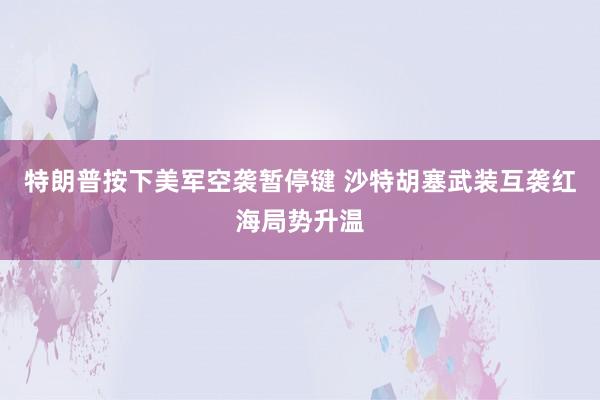 特朗普按下美军空袭暂停键 沙特胡塞武装互袭红海局势升温