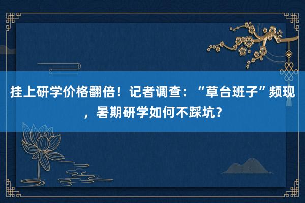 挂上研学价格翻倍！记者调查：“草台班子”频现，暑期研学如何不踩坑？
