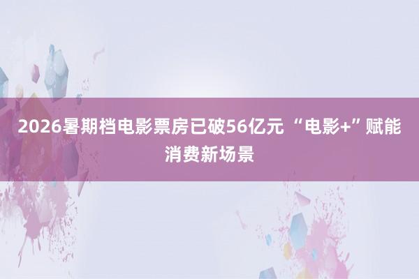 2026暑期档电影票房已破56亿元 “电影+”赋能消费新场景