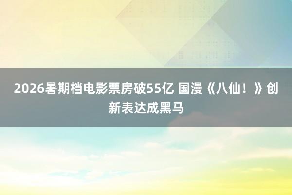 2026暑期档电影票房破55亿 国漫《八仙！》创新表达成黑马