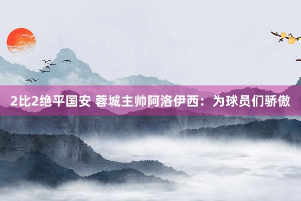 2比2绝平国安 蓉城主帅阿洛伊西：为球员们骄傲
