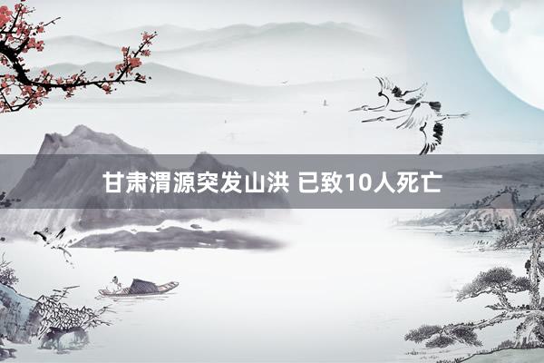 甘肃渭源突发山洪 已致10人死亡