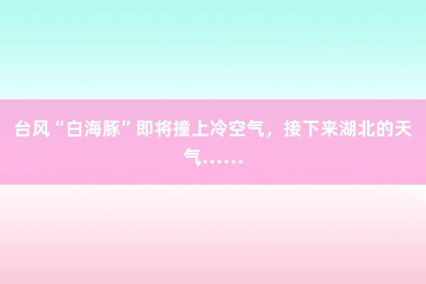 台风“白海豚”即将撞上冷空气，接下来湖北的天气……