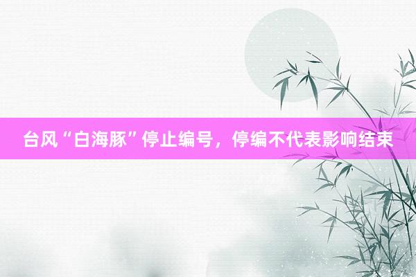 台风“白海豚”停止编号，停编不代表影响结束