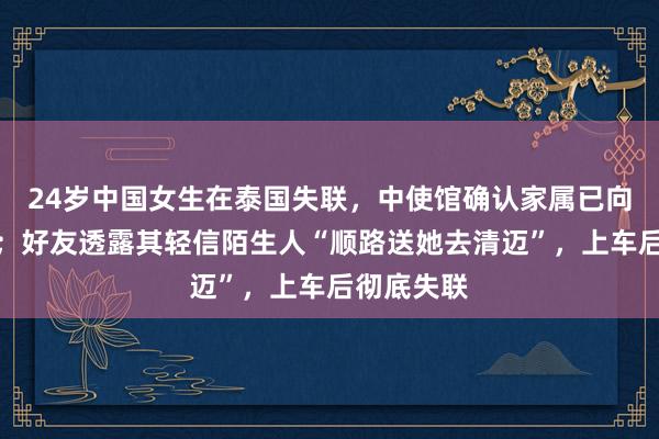 24岁中国女生在泰国失联，中使馆确认家属已向使馆求助；好友透露其轻信陌生人“顺路送她去清迈”，上车后彻底失联
