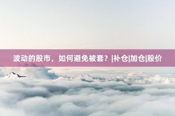 波动的股市，如何避免被套？|补仓|加仓|股价