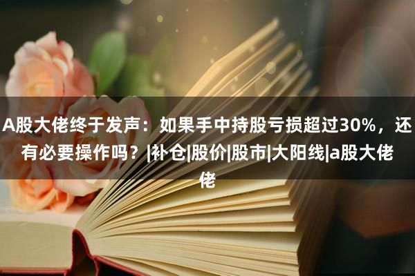 A股大佬终于发声：如果手中持股亏损超过30%，还有必要操作吗？|补仓|股价|股市|大阳线|a股大佬