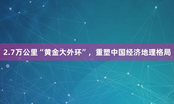 2.7万公里“黄金大外环”，重塑中国经济地理格局
