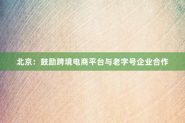 北京：鼓励跨境电商平台与老字号企业合作