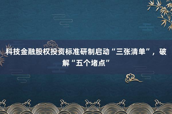 科技金融股权投资标准研制启动“三张清单”，破解“五个堵点”