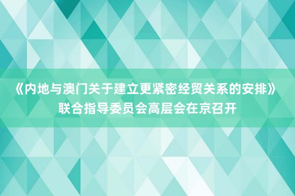 《内地与澳门关于建立更紧密经贸关系的安排》 联合指导委员会高层会在京召开