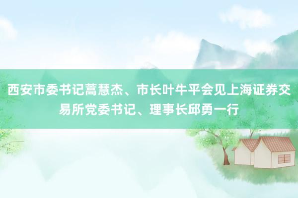 西安市委书记蒿慧杰、市长叶牛平会见上海证券交易所党委书记、理事长邱勇一行