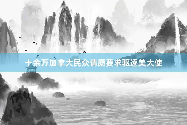 十余万加拿大民众请愿要求驱逐美大使