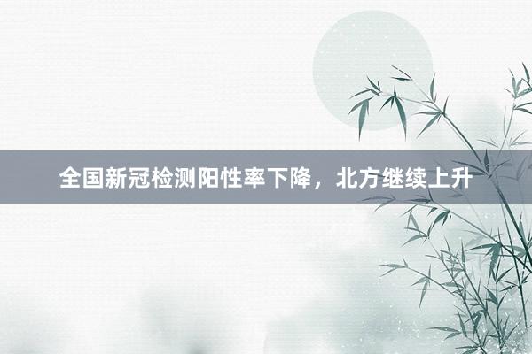 全国新冠检测阳性率下降，北方继续上升