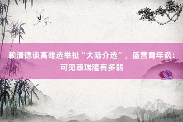 赖清德谈高雄选举扯“大陆介选”，蓝营青年讽：可见赖瑞隆有多弱