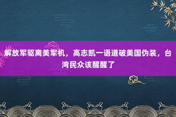 解放军驱离美军机，高志凯一语道破美国伪装，台湾民众该醒醒了