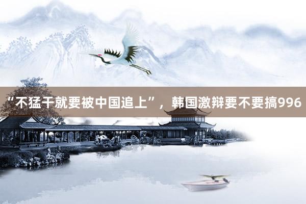 “不猛干就要被中国追上”，韩国激辩要不要搞996