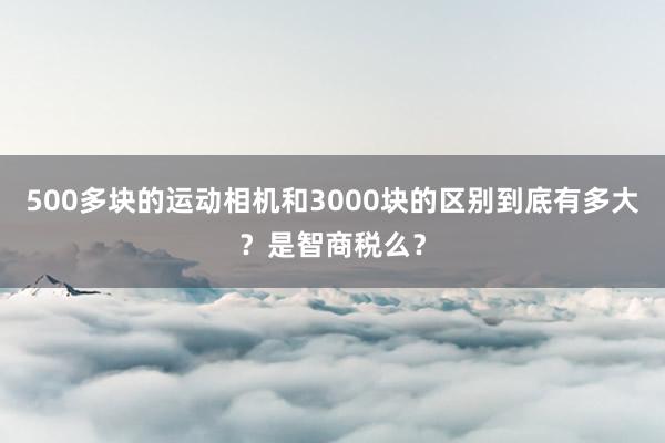 500多块的运动相机和3000块的区别到底有多大？是智商税么？