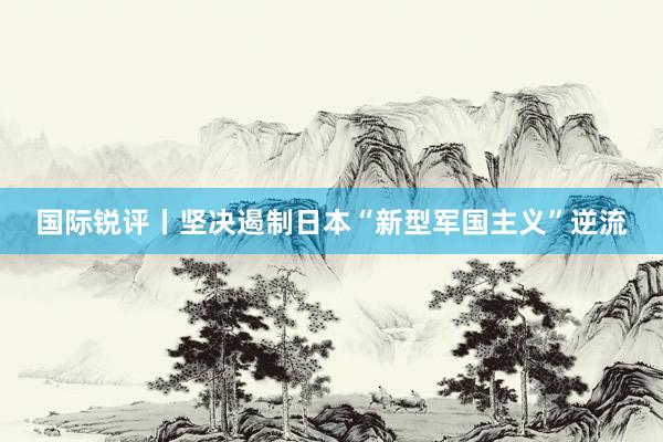 国际锐评丨坚决遏制日本“新型军国主义”逆流