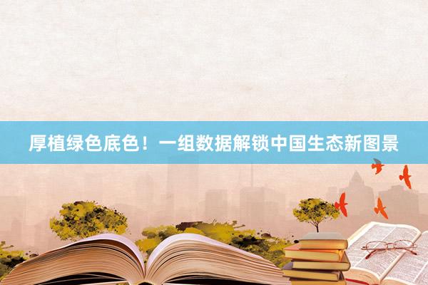 厚植绿色底色！一组数据解锁中国生态新图景
