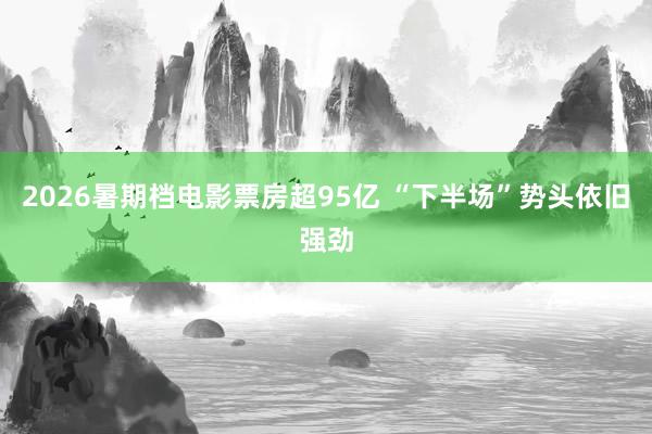 2026暑期档电影票房超95亿 “下半场”势头依旧强劲