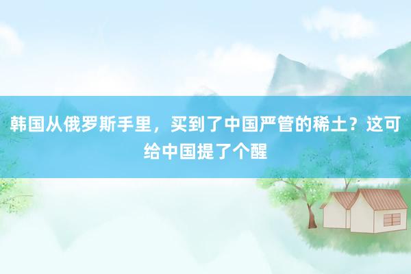 韩国从俄罗斯手里，买到了中国严管的稀土？这可给中国提了个醒