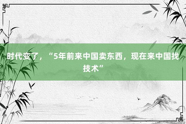 时代变了，“5年前来中国卖东西，现在来中国找技术”