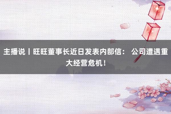 主播说丨旺旺董事长近日发表内部信： 公司遭遇重大经营危机！
