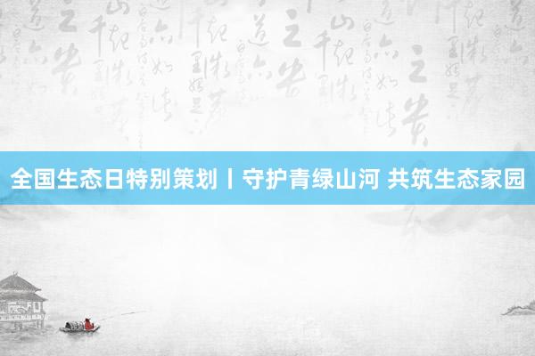 全国生态日特别策划丨守护青绿山河 共筑生态家园