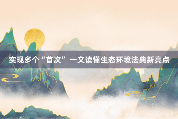 实现多个“首次” 一文读懂生态环境法典新亮点