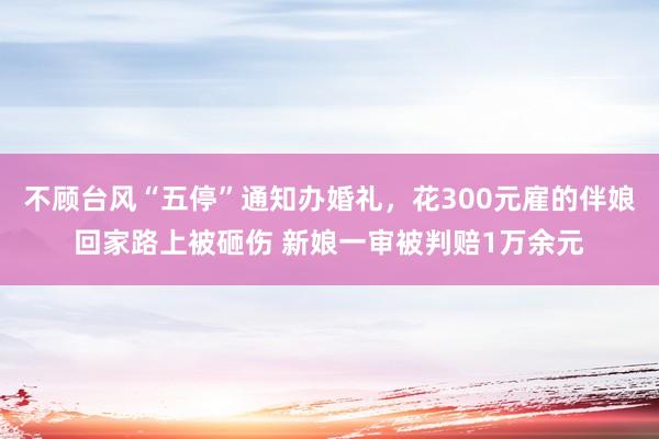 不顾台风“五停”通知办婚礼，花300元雇的伴娘回家路上被砸伤 新娘一审被判赔1万余元