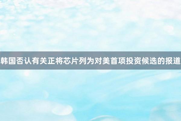 韩国否认有关正将芯片列为对美首项投资候选的报道