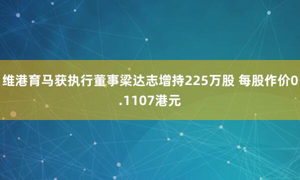 维港育马获执行董事梁达志增持225万股 每股作价0.1107港元