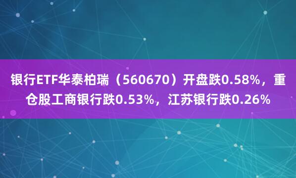 银行ETF华泰柏瑞（560670）开盘跌0.58%，重仓股工商银行跌0.53%，江苏银行跌0.26%