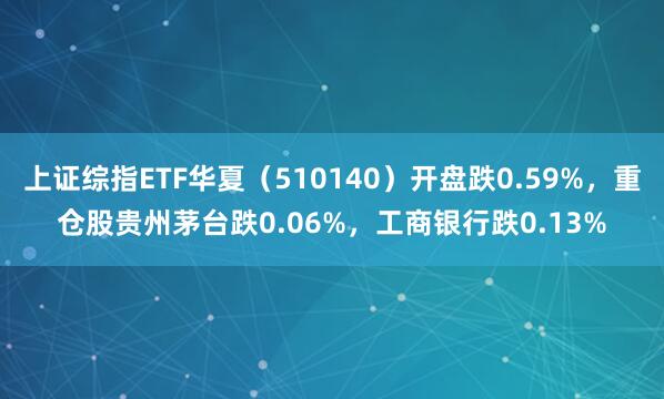 上证综指ETF华夏（510140）开盘跌0.59%，重仓股贵州茅台跌0.06%，工商银行跌0.13%