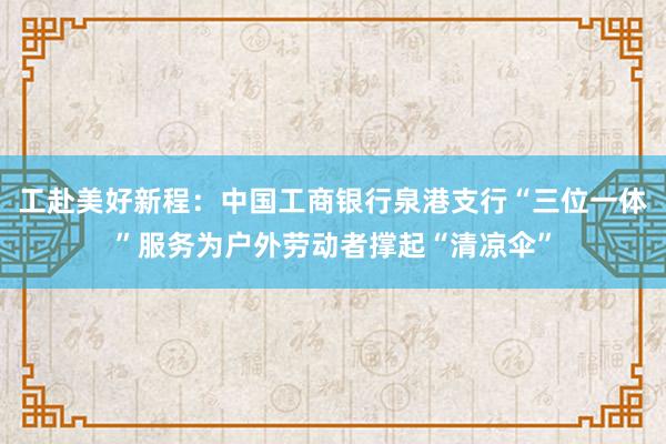 工赴美好新程：中国工商银行泉港支行“三位一体”服务为户外劳动者撑起“清凉伞”