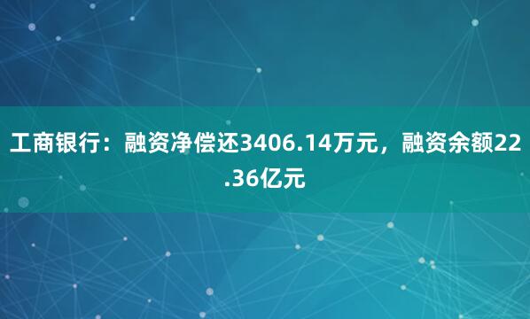 工商银行:融资净偿还3406.14万元,融资余额22.36亿元