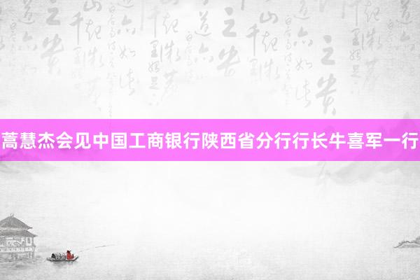 蒿慧杰会见中国工商银行陕西省分行行长牛喜军一行