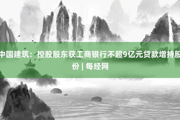 中国建筑：控股股东获工商银行不超9亿元贷款增持股份 | 每经网