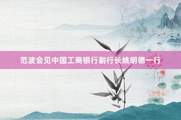 范波会见中国工商银行副行长姚明德一行