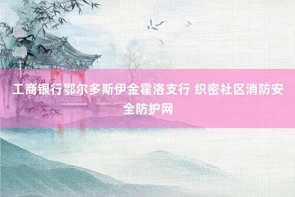 工商银行鄂尔多斯伊金霍洛支行 织密社区消防安全防护网