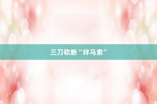 三刀砍断“绊马索”