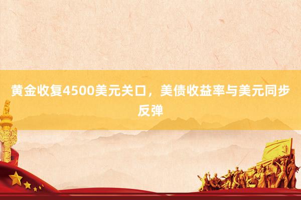 黄金收复4500美元关口，美债收益率与美元同步反弹