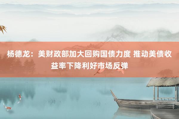 杨德龙：美财政部加大回购国债力度 推动美债收益率下降利好市场反弹