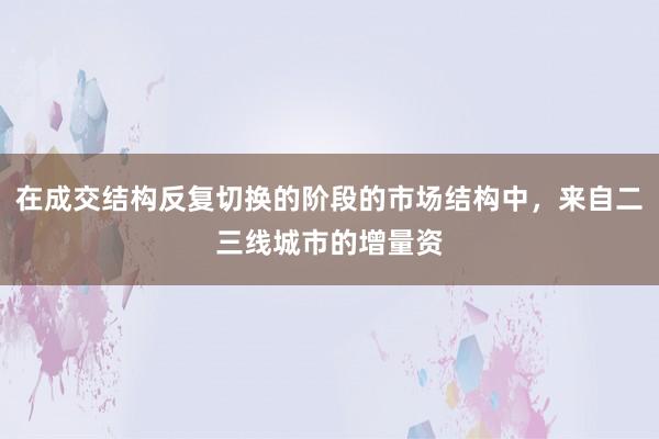 在成交结构反复切换的阶段的市场结构中,来自二三线城市的增量资