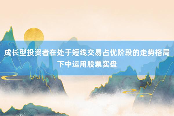成长型投资者在处于短线交易占优阶段的走势格局下中运用股票实盘