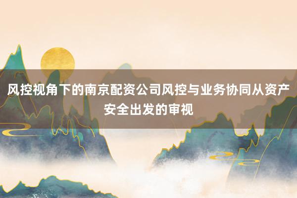 风控视角下的南京配资公司风控与业务协同从资产安全出发的审视
