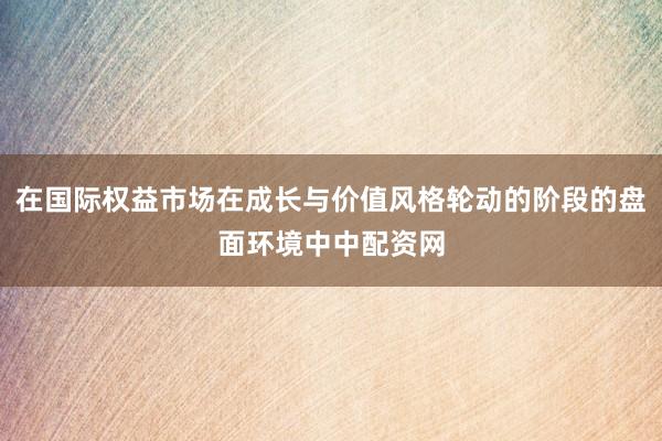 在国际权益市场在成长与价值风格轮动的阶段的盘面环境中中配资网