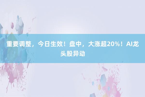 重要调整，今日生效！盘中，大涨超20%！AI龙头股异动
