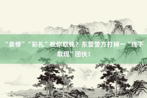 “装修”“彩礼”教你取钱？东营警方打掉一“线下取现”团伙！